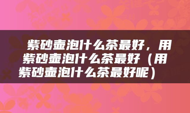  紫砂壶泡什么茶最好，用紫砂壶泡什么茶最好（用紫砂壶泡什么茶最好呢） 