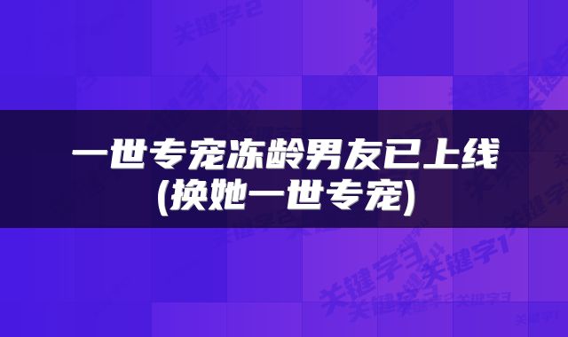 一世专宠冻龄男友已上线(换她一世专宠)