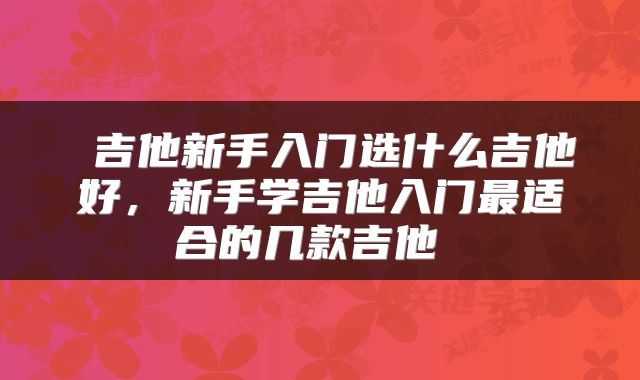  吉他新手入门选什么吉他好，新手学吉他入门最适合的几款吉他 