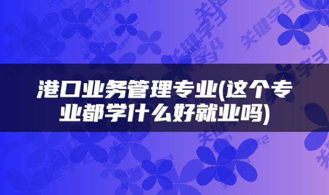 港口业务管理专业(这个专业都学什么好就业吗)