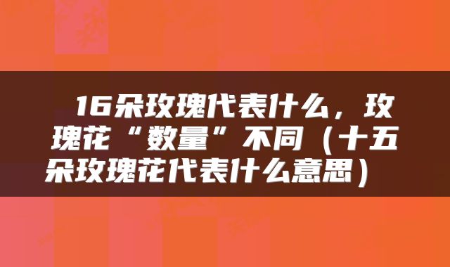  16朵玫瑰代表什么，玫瑰花“数量”不同（十五朵玫瑰花代表什么意思） 