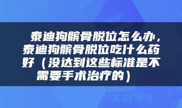  泰迪狗髌骨脱位怎么办，泰迪狗髌骨脱位吃什么药好（没达到这些标准是不需要手术治疗的） 
