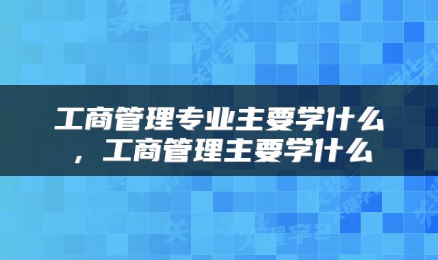 工商管理专业主要学什么，工商管理主要学什么