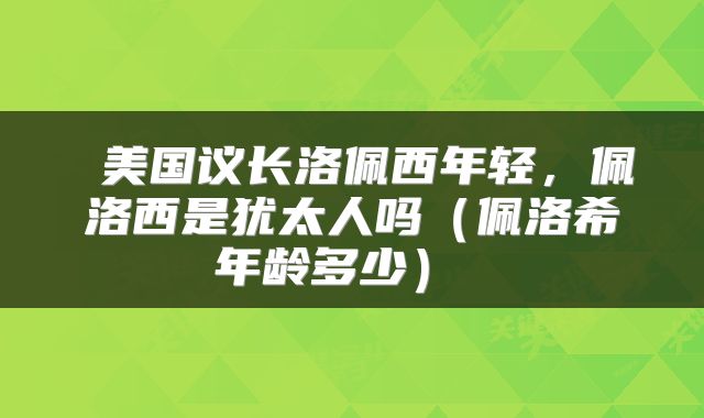  美国议长洛佩西年轻，佩洛西是犹太人吗（佩洛希年龄多少） 