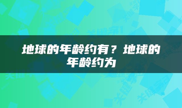 地球的年龄约有？地球的年龄约为