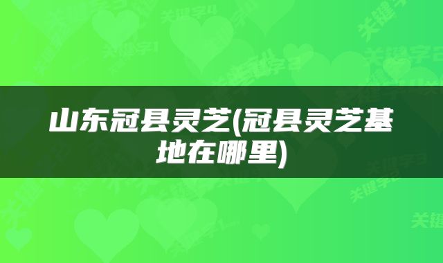山东冠县灵芝(冠县灵芝基地在哪里)