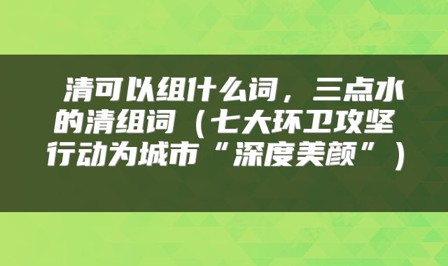  清可以组什么词，三点水的清组词（七大环卫攻坚行动为城市“深度美颜”） 