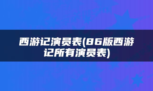 西游记演员表(86版西游记所有演员表)