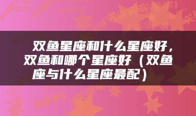  双鱼星座和什么星座好，双鱼和哪个星座好（双鱼座与什么星座最配） 