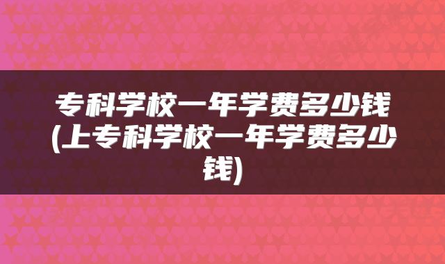 专科学校一年学费多少钱(上专科学校一年学费多少钱)