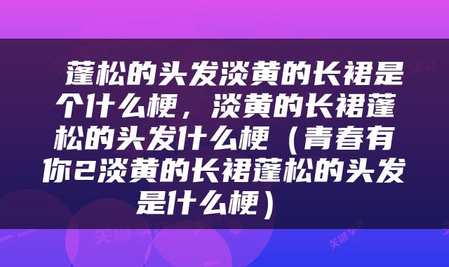  蓬松的头发淡黄的长裙是个什么梗，淡黄的长裙蓬松的头发什么梗（青春有你2淡黄的长裙蓬松的头发是什么梗） 