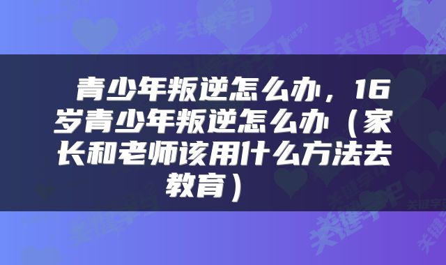  青少年叛逆怎么办，16岁青少年叛逆怎么办（家长和老师该用什么方法去教育） 