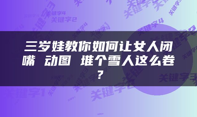 三岁娃教你如何让女人闭嘴 动图 堆个雪人这么卷？