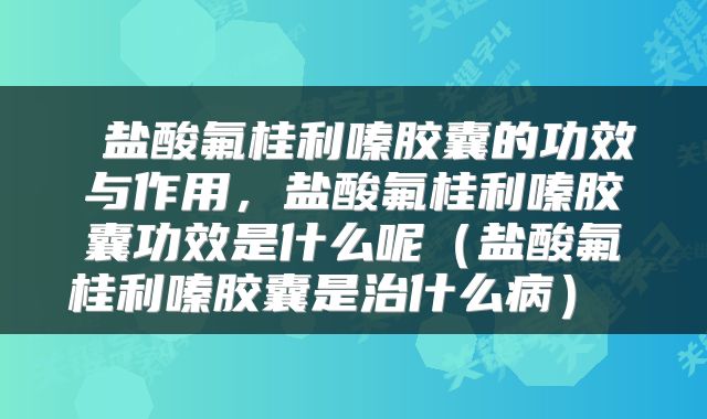 盐酸氟桂利嗪胶囊的功效与作用，盐酸氟桂利嗪胶囊功效是什么呢（盐酸氟桂利嗪胶囊是治什么病） 