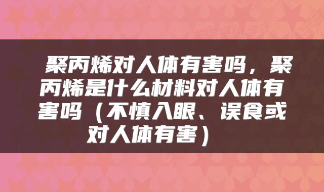  聚丙烯对人体有害吗，聚丙烯是什么材料对人体有害吗（不慎入眼、误食或对人体有害） 