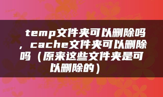  temp文件夹可以删除吗，cache文件夹可以删除吗（原来这些文件夹是可以删除的） 