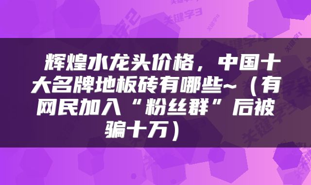  辉煌水龙头价格，中国十大名牌地板砖有哪些~（有网民加入“粉丝群”后被骗十万） 
