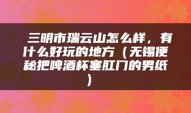  三明市瑞云山怎么样，有什么好玩的地方（无锡便秘把啤酒杯塞肛门的男纸） 