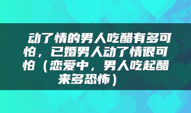  动了情的男人吃醋有多可怕，已婚男人动了情很可怕（恋爱中，男人吃起醋来多恐怖） 