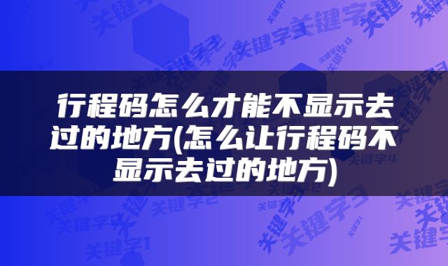 行程码怎么才能不显示去过的地方(怎么让行程码不显示去过的地方)