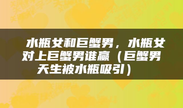  水瓶女和巨蟹男，水瓶女对上巨蟹男谁赢（巨蟹男天生被水瓶吸引） 