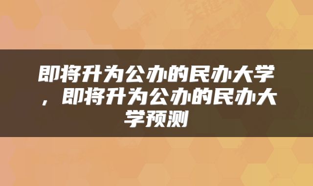 即将升为公办的民办大学,即将升为公办的民办大学预测
