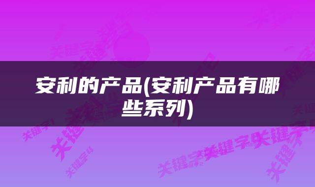 安利的产品(安利产品有哪些系列)