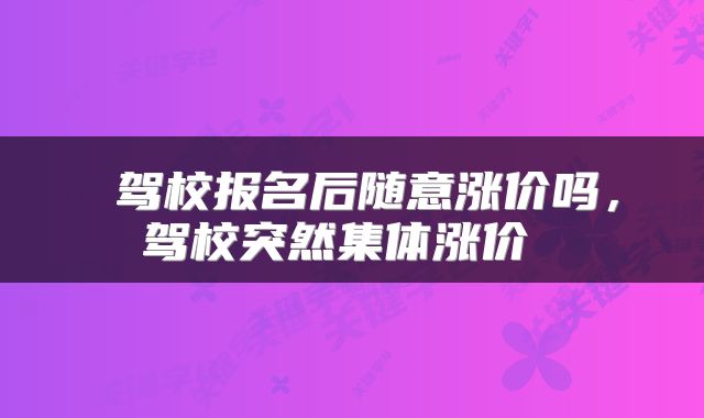  驾校报名后随意涨价吗，驾校突然集体涨价 