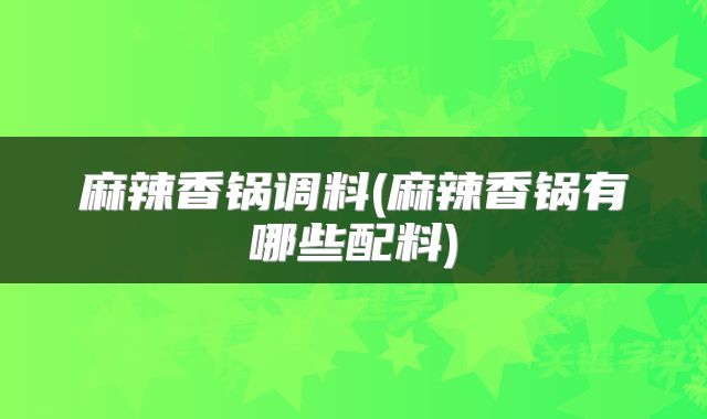 麻辣香锅调料(麻辣香锅有哪些配料)