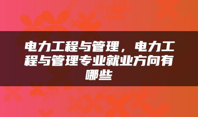 电力工程与管理，电力工程与管理专业就业方向有哪些