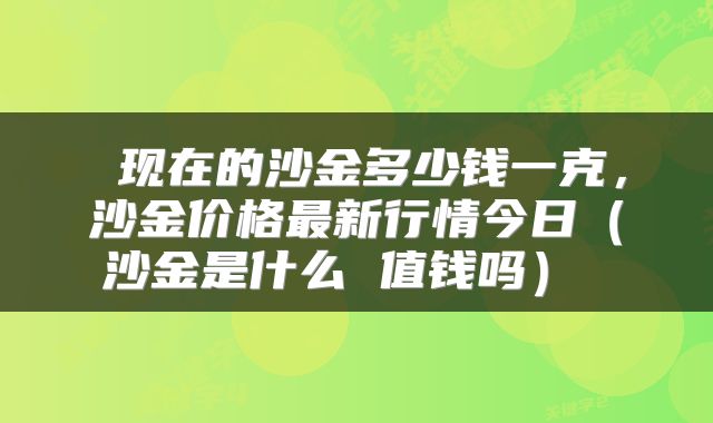  现在的沙金多少钱一克，沙金价格最新行情今日（沙金是什么 值钱吗） 