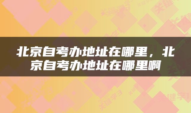 北京自考办地址在哪里，北京自考办地址在哪里啊