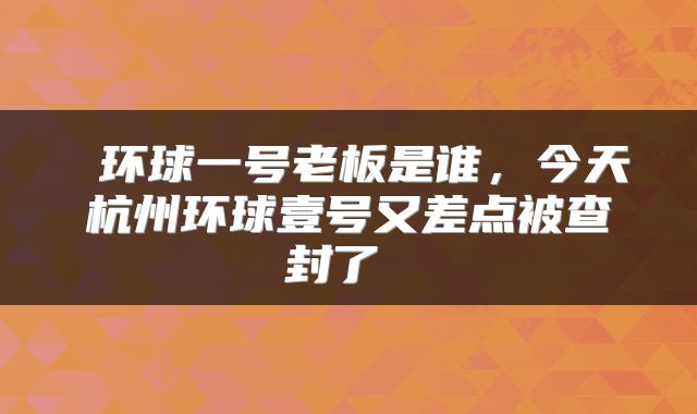  环球一号老板是谁，今天杭州环球壹号又差点被查封了 