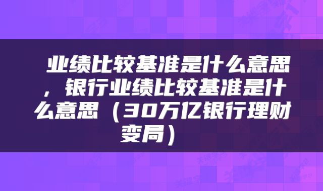  业绩比较基准是什么意思，银行业绩比较基准是什么意思（30万亿银行理财变局） 