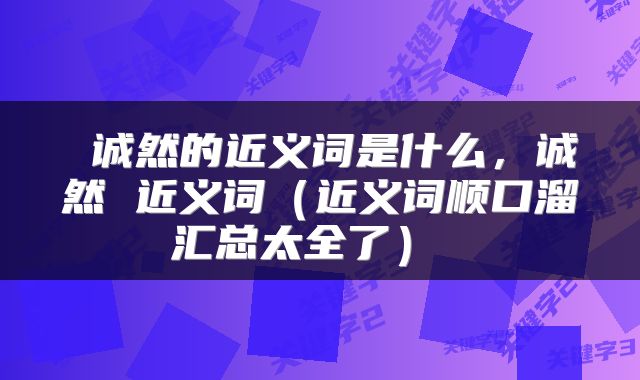  诚然的近义词是什么，诚然 近义词（近义词顺口溜汇总太全了） 