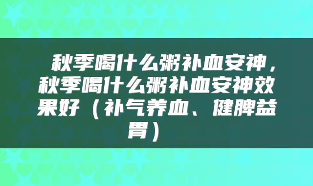  秋季喝什么粥补血安神，秋季喝什么粥补血安神效果好（补气养血、健脾益胃） 