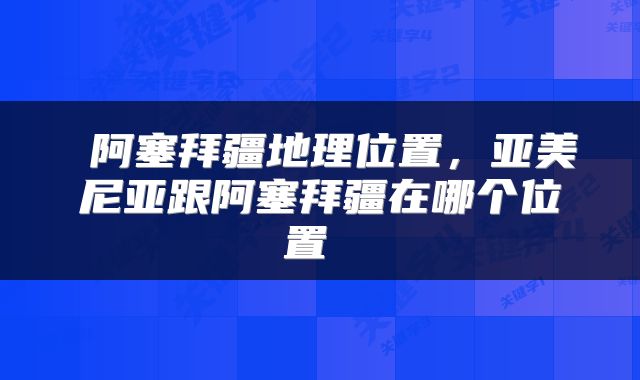  阿塞拜疆地理位置，亚美尼亚跟阿塞拜疆在哪个位置 