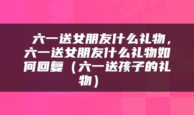  六一送女朋友什么礼物，六一送女朋友什么礼物如何回复（六一送孩子的礼物） 
