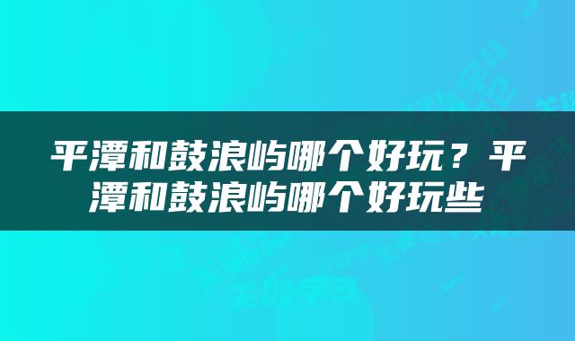 平潭和鼓浪屿哪个好玩？平潭和鼓浪屿哪个好玩些