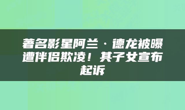 著名影星阿兰·德龙被曝遭伴侣欺凌！其子女宣布起诉