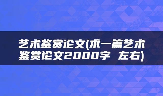 艺术鉴赏论文(求一篇艺术鉴赏论文2000字 左右)
