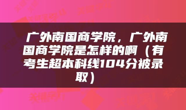  广外南国商学院，广外南国商学院是怎样的啊（有考生超本科线104分被录取） 