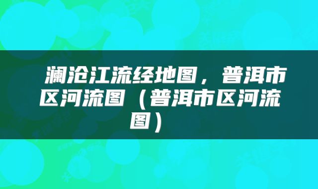  澜沧江流经地图，普洱市区河流图（普洱市区河流图） 