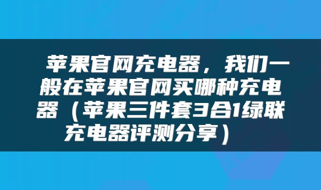  苹果官网充电器，我们一般在苹果官网买哪种充电器（苹果三件套3合1绿联充电器评测分享） 