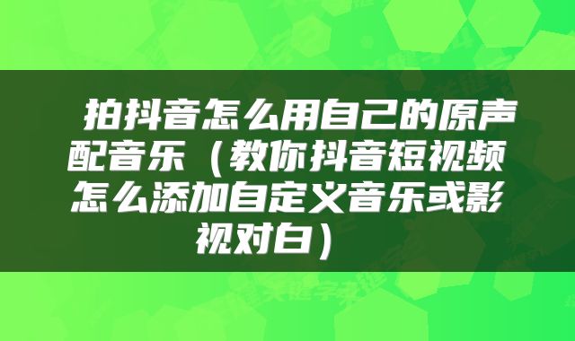  拍抖音怎么用自己的原声配音乐（教你抖音短视频怎么添加自定义音乐或影视对白） 