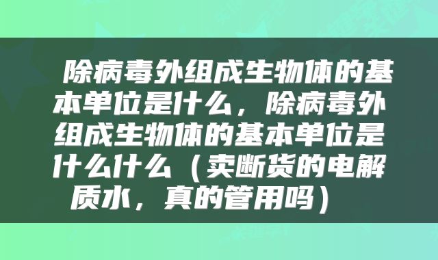  除病毒外组成生物体的基本单位是什么，除病毒外组成生物体的基本单位是什么什么（卖断货的电解质水，真的管用吗） 