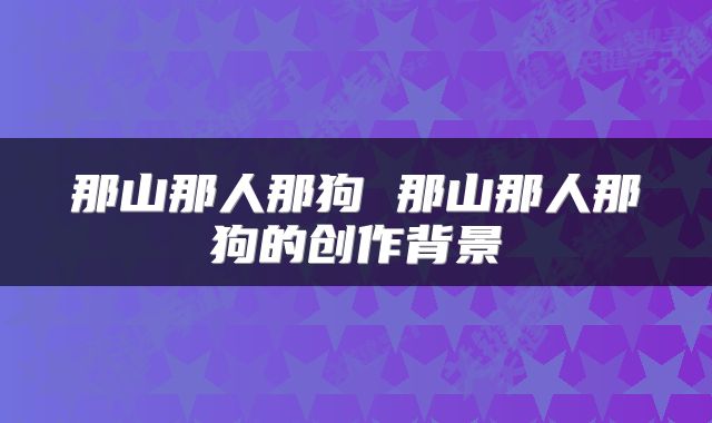 那山那人那狗 那山那人那狗的创作背景