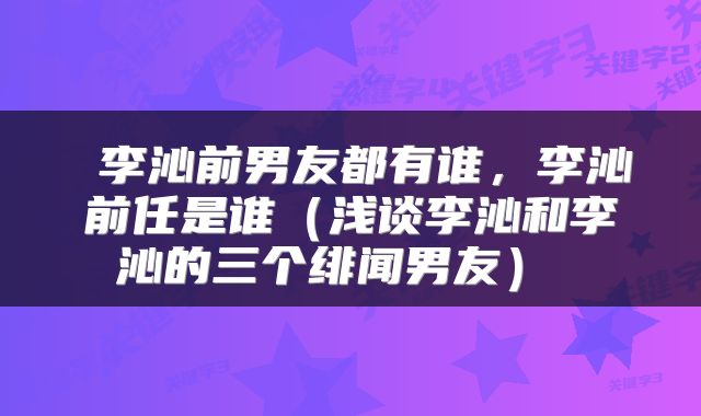  李沁前男友都有谁，李沁前任是谁（浅谈李沁和李沁的三个绯闻男友） 