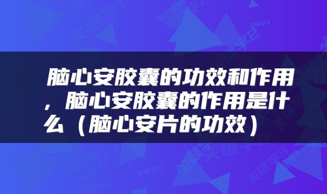  脑心安胶囊的功效和作用，脑心安胶囊的作用是什么（脑心安片的功效） 