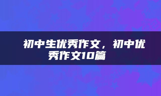 初中生优秀作文，初中优秀作文10篇 